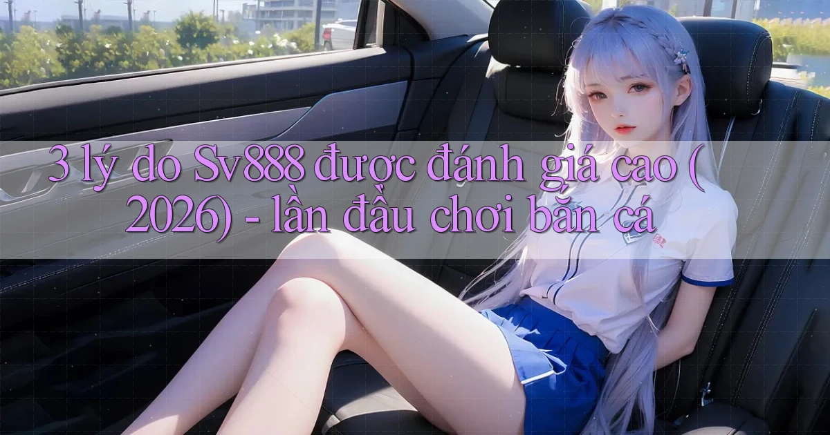 3 lý do Sv888 được đánh giá cao (2026)   lần đầu chơi bắn cá