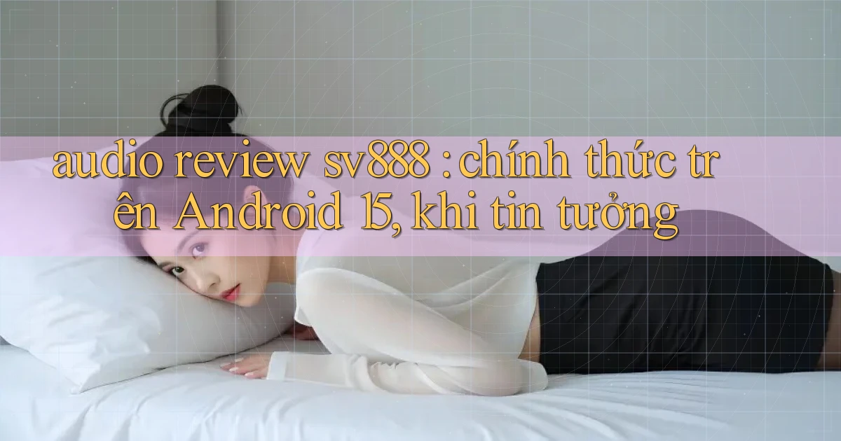 audio review sv888 chính thức trên Android 15, khi tin tưởng