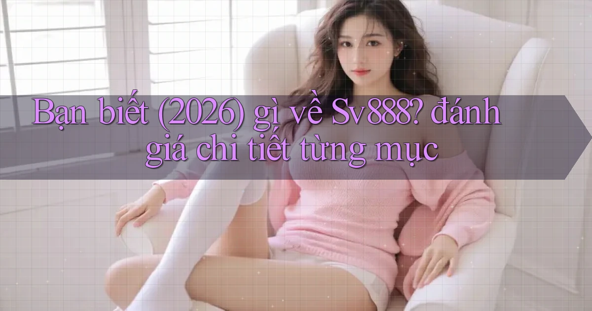 Bạn biết (2026) gì về Sv888 đánh giá chi tiết từng mục