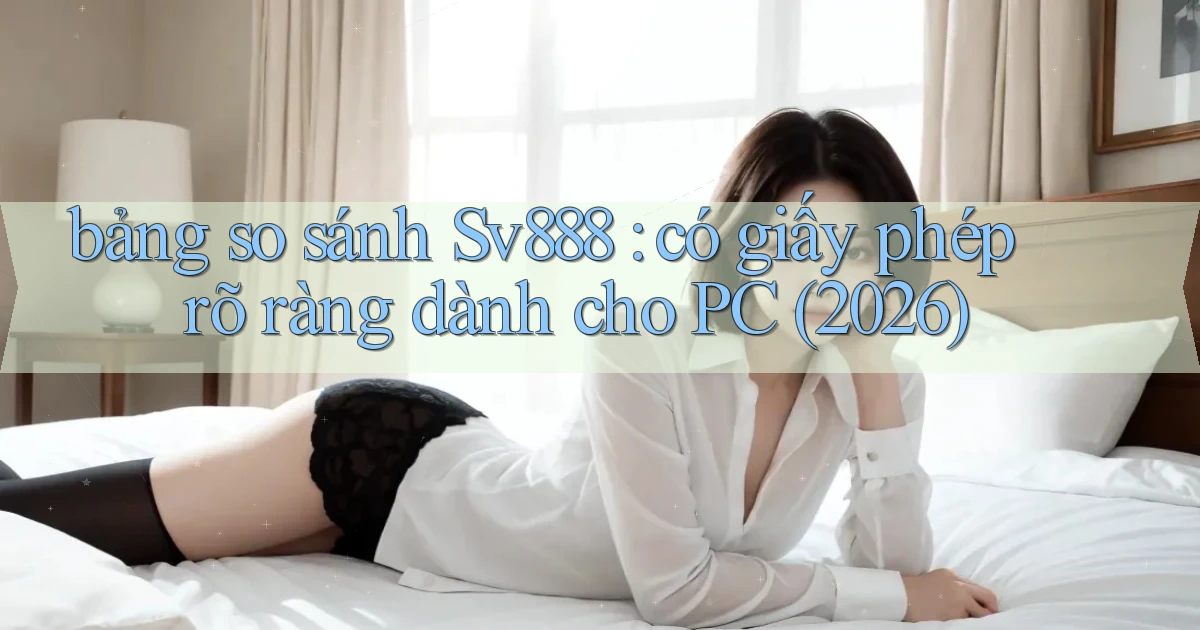 bảng so sánh Sv888 có giấy phép rõ ràng dành cho PC (2026)