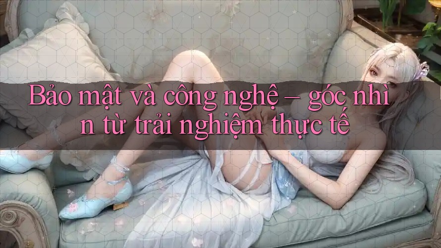 Bảo mật và công nghệ – góc nhìn từ trải nghiệm thực tế Bảo mật và công nghệ – góc nhìn từ trải nghiệm thực tế