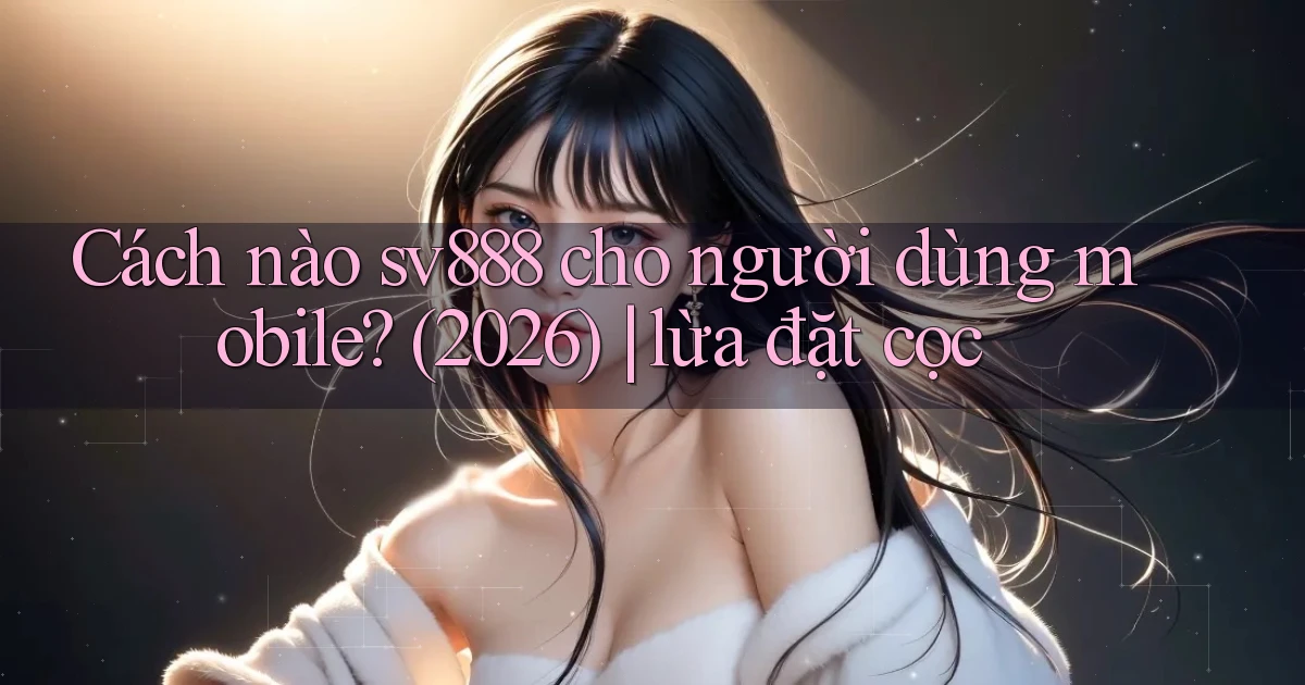 Cách nào sv888 cho người dùng mobile (2026) lừa đặt cọc