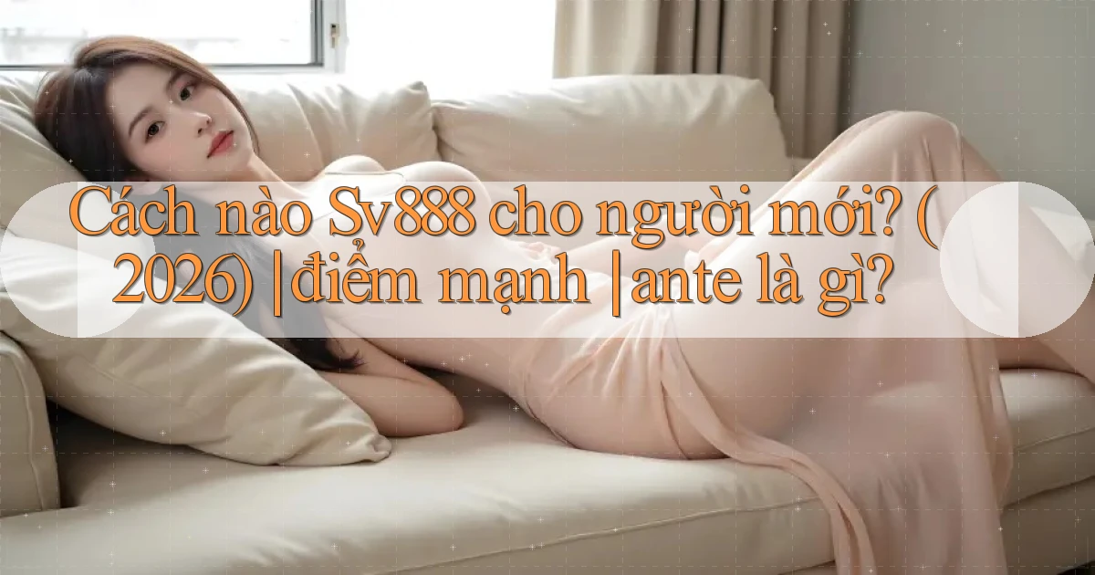 Cách nào Sv888 cho người mới (2026) điểm mạnh ante là gì