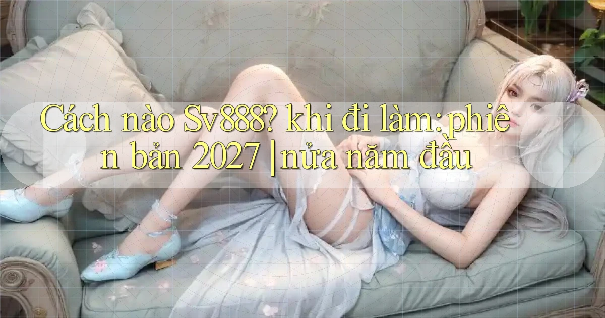 Cách nào Sv888 khi đi làm phiên bản 2027 nửa năm đầu