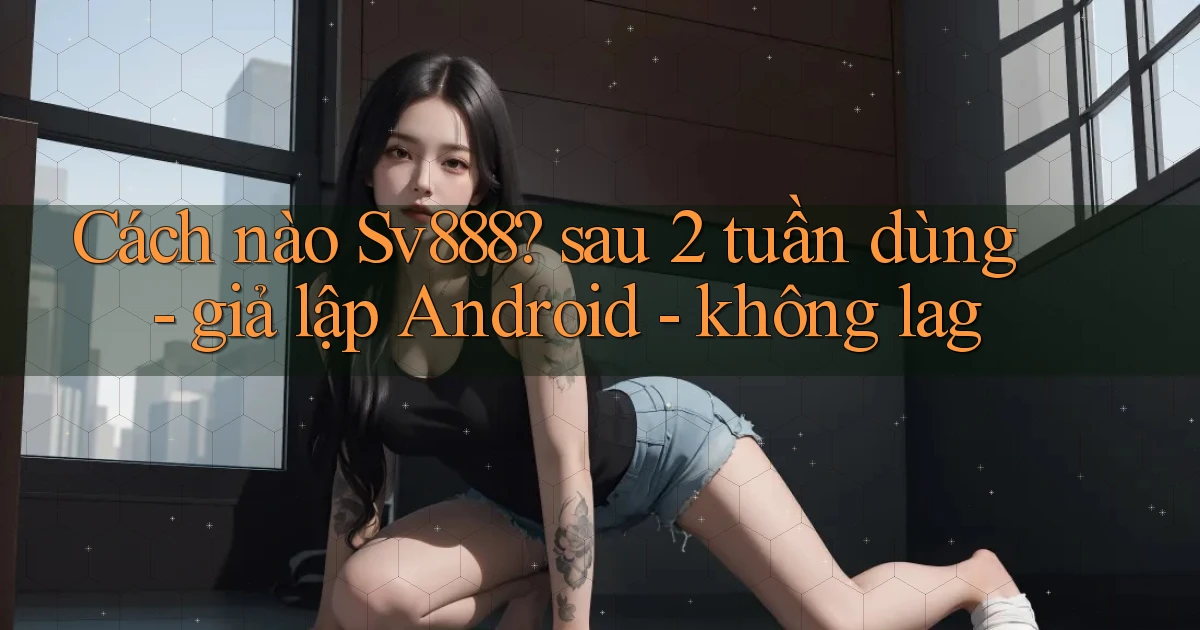 Cách nào Sv888 sau 2 tuần dùng   giả lập Android   không lag
