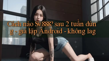 Cách nào Sv888 sau 2 tuần dùng   giả lập Android   không lag