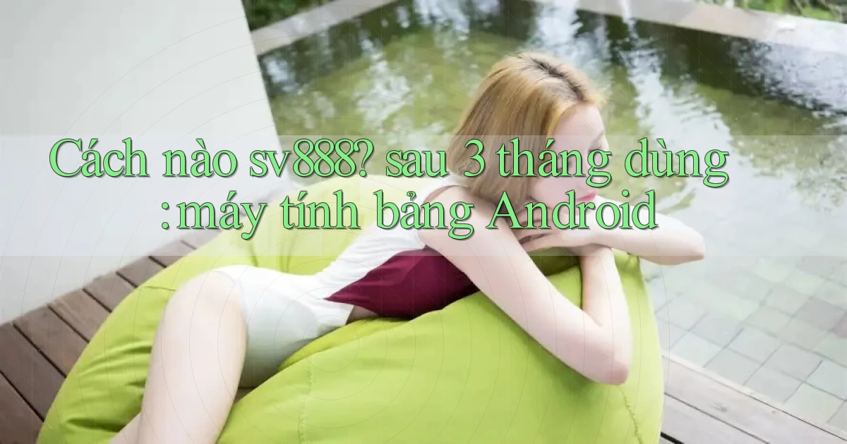 Cách nào sv888 sau 3 tháng dùng máy tính bảng Android