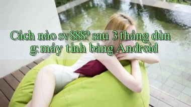 Cách nào sv888 sau 3 tháng dùng máy tính bảng Android
