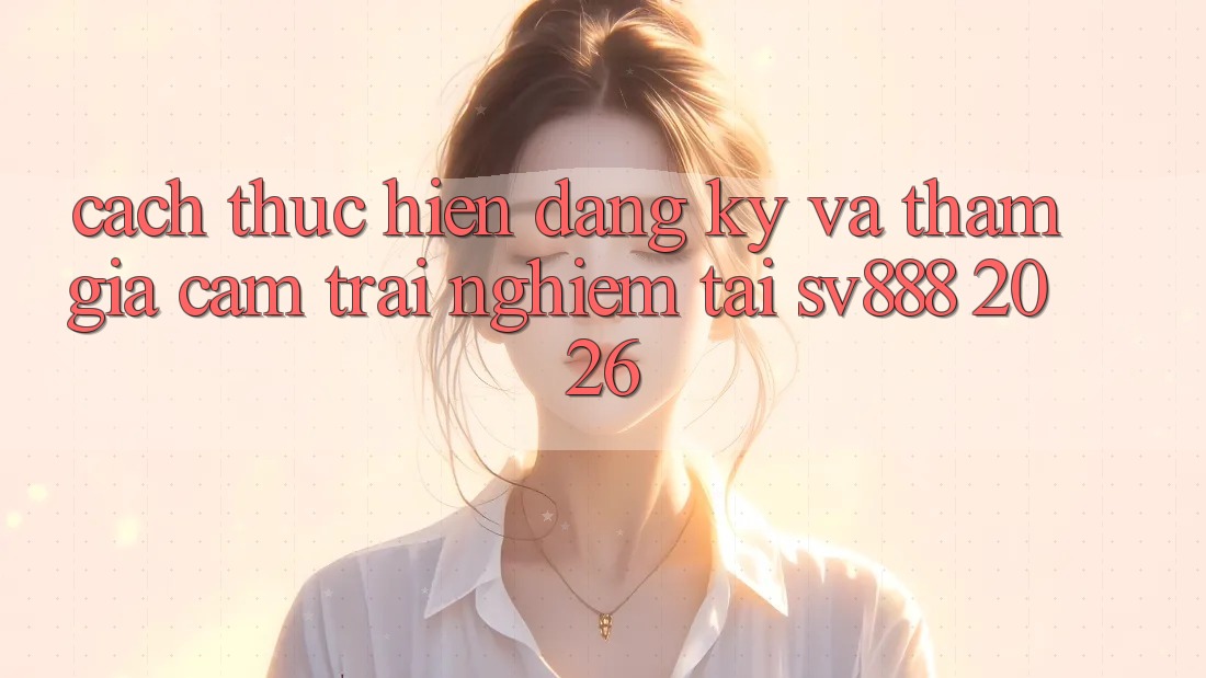 Cách thực hiện Đăng Ký Và Tham Gia Cảm trải nghiệm Tại SV888 2026 Cách thực hiện Đăng Ký Và Tham Gia Cảm trải nghiệm Tại SV888 2026