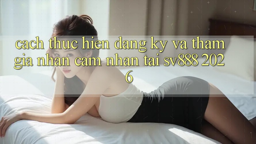 Cách thực hiện Đăng Ký Và Tham Gia Nhận cảm nhận Tại SV888 2026 Cách thực hiện Đăng Ký Và Tham Gia Nhận cảm nhận Tại SV888 2026