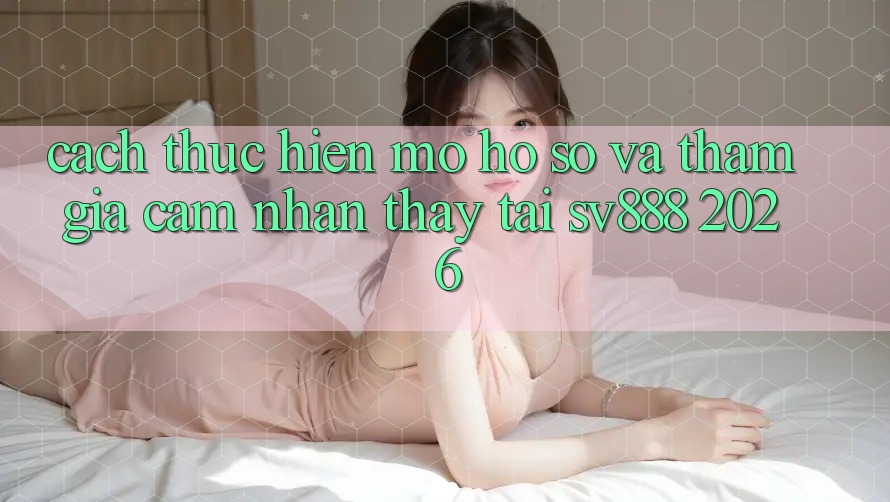 Cách thực hiện Mở hồ sơ Và Tham Gia Cảm nhận thấy Tại SV888 2026 Cách thực hiện Mở hồ sơ Và Tham Gia Cảm nhận thấy Tại SV888 2026