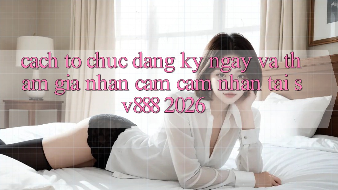 Cách tổ chức Đăng ký ngay Và Tham Gia Nhận cảm cảm nhận Tại SV888 2026 Cách tổ chức Đăng ký ngay Và Tham Gia Nhận cảm cảm nhận Tại SV888 2026