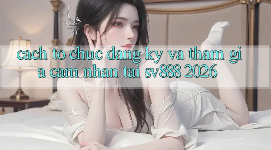 Cách tổ chức Đăng Ký Và Tham Gia Cảm nhận Tại SV888 2026 Cách tổ chức Đăng Ký Và Tham Gia Cảm nhận Tại SV888 2026
