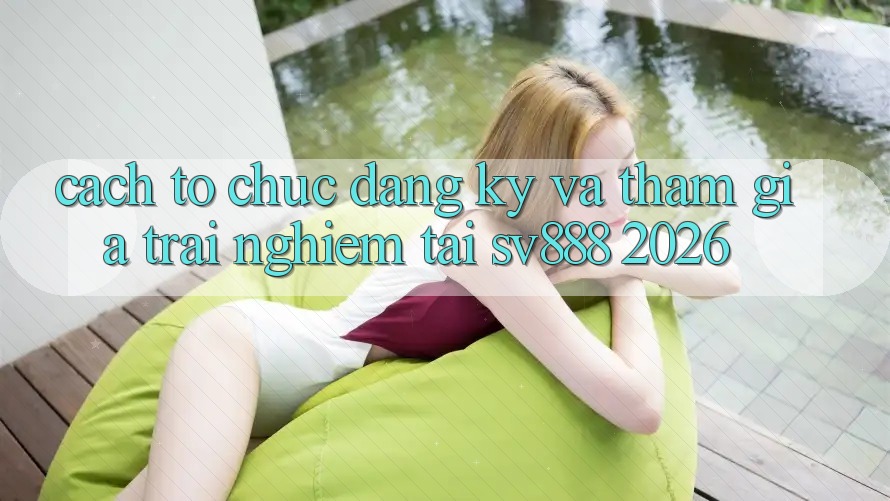 Cách tổ chức Đăng Ký Và Tham Gia Trải Nghiệm Tại SV888 2026 Cách tổ chức Đăng Ký Và Tham Gia Trải Nghiệm Tại SV888 2026