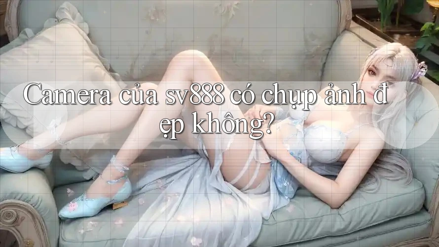 Camera của sv888 có chụp ảnh đẹp không? Camera của sv888 có chụp ảnh đẹp không?