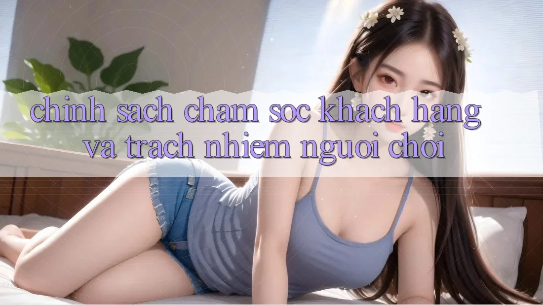 Chính Sách Chăm Sóc Khách Hàng Và Trách Nhiệm Người Chơi Chính Sách Chăm Sóc Khách Hàng Và Trách Nhiệm Người Chơi