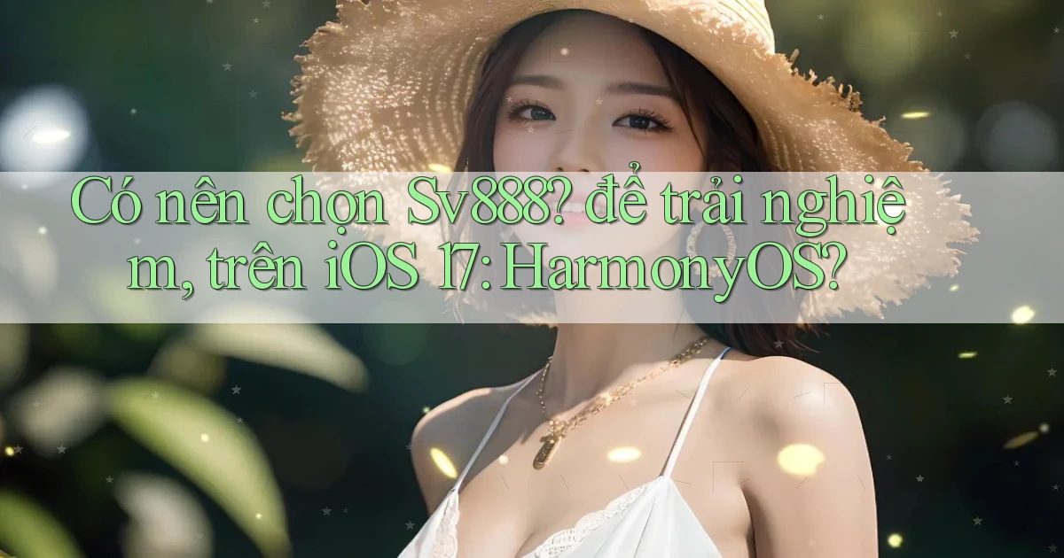 Có nên chọn Sv888 để trải nghiệm, trên iOS 17 HarmonyOS