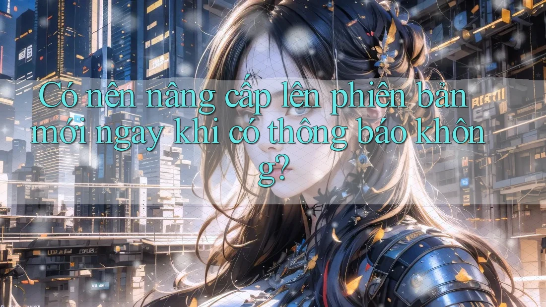 Có nên nâng cấp lên phiên bản mới ngay khi có thông báo không? Có nên nâng cấp lên phiên bản mới ngay khi có thông báo không?
