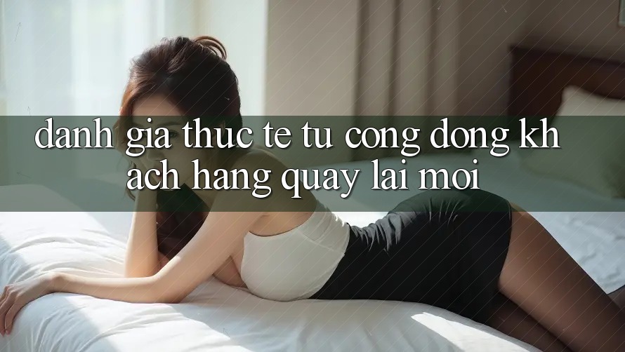 Đánh Giá Thực Tế Từ Cộng Đồng Khách hàng Quay lại Mới Đánh Giá Thực Tế Từ Cộng Đồng Khách hàng Quay lại Mới