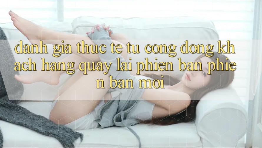 Đánh Giá Thực Tế Từ Cộng Đồng Khách hàng Quay lại Phiên Bản Phiên bản mới Đánh Giá Thực Tế Từ Cộng Đồng Khách hàng Quay lại Phiên Bản Phiên bản mới