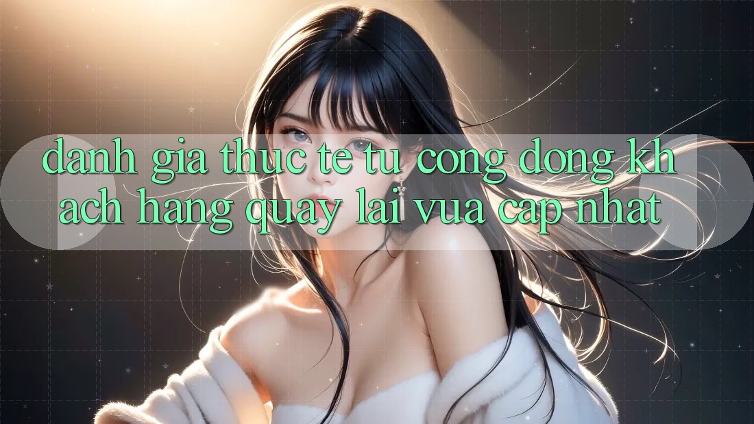 Đánh Giá Thực Tế Từ Cộng Đồng Khách hàng Quay lại Vừa cập nhật Đánh Giá Thực Tế Từ Cộng Đồng Khách hàng Quay lại Vừa cập nhật