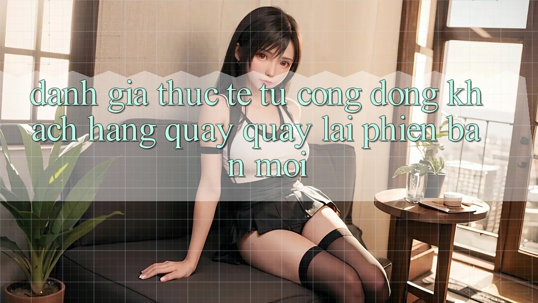 Đánh Giá Thực Tế Từ Cộng Đồng Khách hàng Quay quay lại Phiên Bản Mới Đánh Giá Thực Tế Từ Cộng Đồng Khách hàng Quay quay lại Phiên Bản Mới