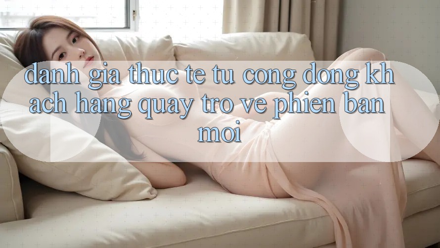 Đánh Giá Thực Tế Từ Cộng Đồng Khách hàng Quay trở về Phiên Bản Mới Đánh Giá Thực Tế Từ Cộng Đồng Khách hàng Quay trở về Phiên Bản Mới