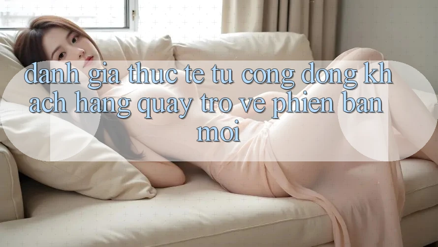 Đánh Giá Thực Tế Từ Cộng Đồng Khách hàng Quay trở về Phiên Bản Mới Đánh Giá Thực Tế Từ Cộng Đồng Khách hàng Quay trở về Phiên Bản Mới
