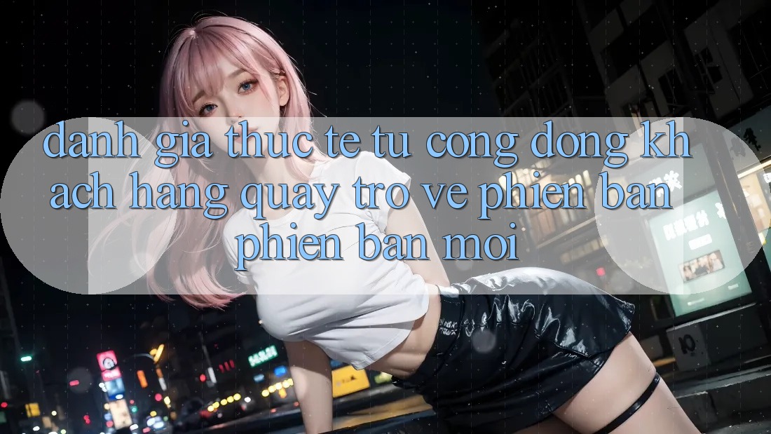 Đánh Giá Thực Tế Từ Cộng Đồng Khách hàng Quay trở về Phiên Bản Phiên bản mới Đánh Giá Thực Tế Từ Cộng Đồng Khách hàng Quay trở về Phiên Bản Phiên bản mới