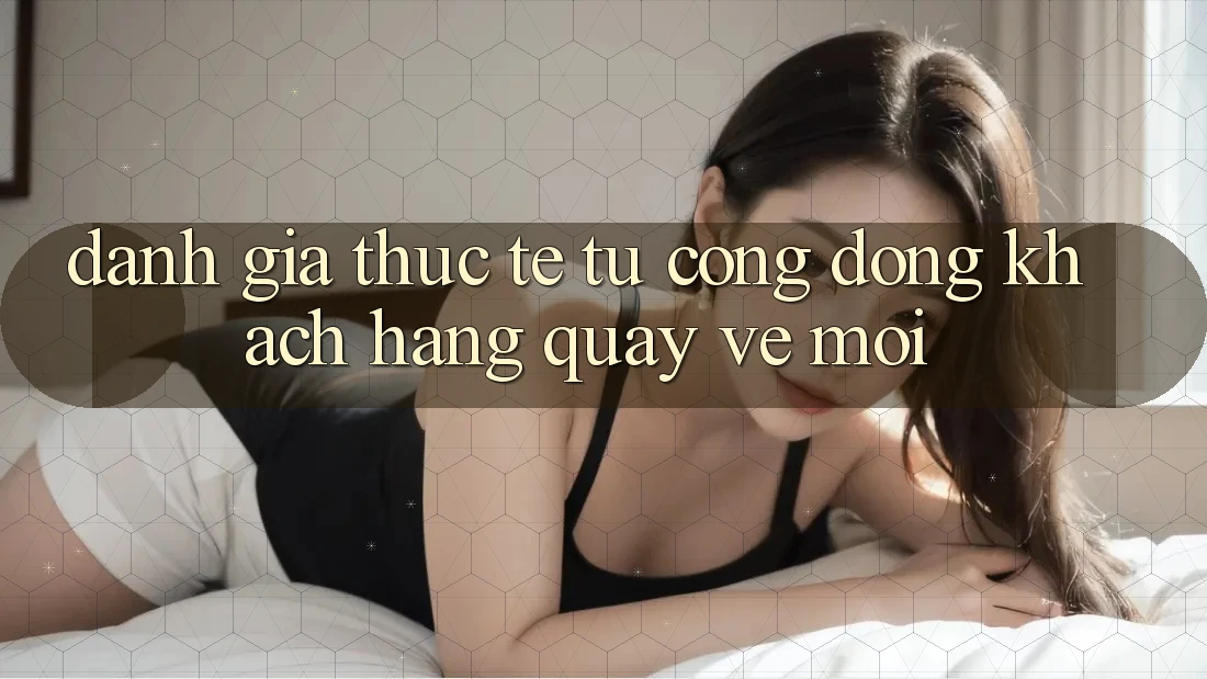 Đánh Giá Thực Tế Từ Cộng Đồng Khách hàng Quay về Mới Đánh Giá Thực Tế Từ Cộng Đồng Khách hàng Quay về Mới
