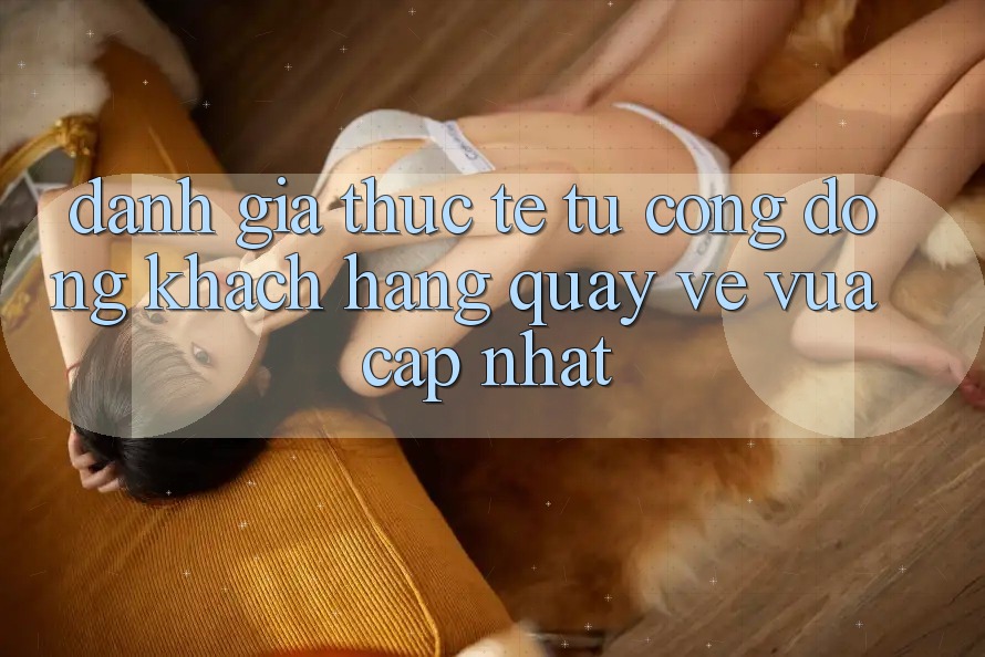 Đánh Giá Thực Tế Từ Cộng Đồng Khách hàng Quay về Vừa cập nhật Đánh Giá Thực Tế Từ Cộng Đồng Khách hàng Quay về Vừa cập nhật
