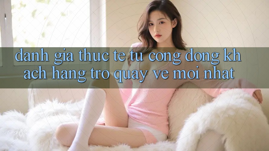 Đánh Giá Thực Tế Từ Cộng Đồng Khách hàng Trở quay về Mới nhất Đánh Giá Thực Tế Từ Cộng Đồng Khách hàng Trở quay về Mới nhất