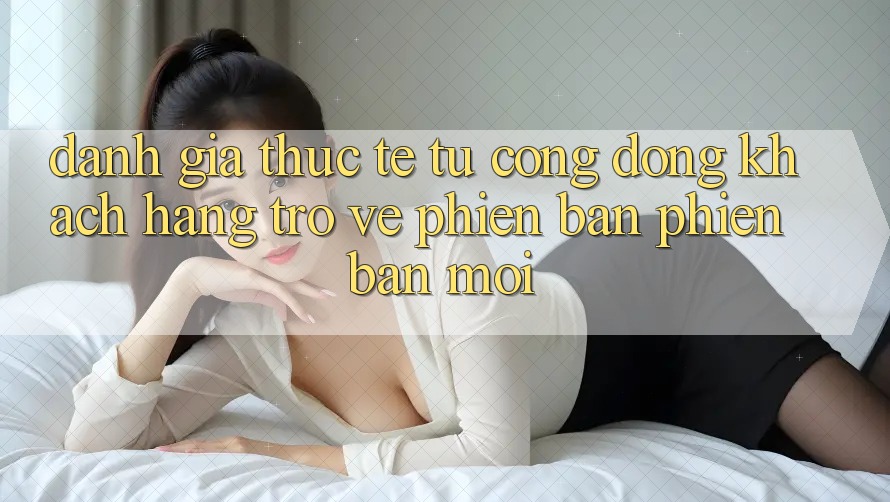 Đánh Giá Thực Tế Từ Cộng Đồng Khách hàng Trở về Phiên Bản Phiên bản mới Đánh Giá Thực Tế Từ Cộng Đồng Khách hàng Trở về Phiên Bản Phiên bản mới
