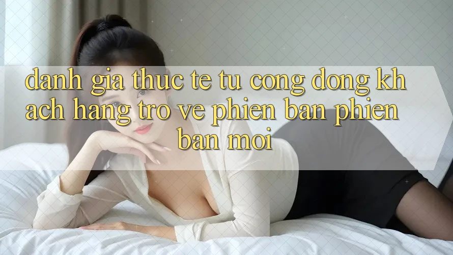 Đánh Giá Thực Tế Từ Cộng Đồng Khách hàng Trở về Phiên Bản Phiên bản mới Đánh Giá Thực Tế Từ Cộng Đồng Khách hàng Trở về Phiên Bản Phiên bản mới