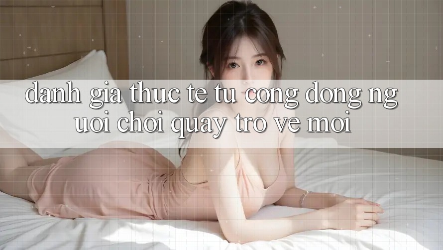 Đánh Giá Thực Tế Từ Cộng Đồng Người Chơi Quay trở về Mới Đánh Giá Thực Tế Từ Cộng Đồng Người Chơi Quay trở về Mới