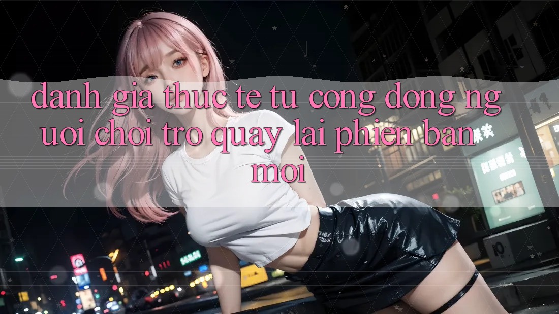 Đánh Giá Thực Tế Từ Cộng Đồng Người Chơi Trở quay lại Phiên Bản Mới Đánh Giá Thực Tế Từ Cộng Đồng Người Chơi Trở quay lại Phiên Bản Mới