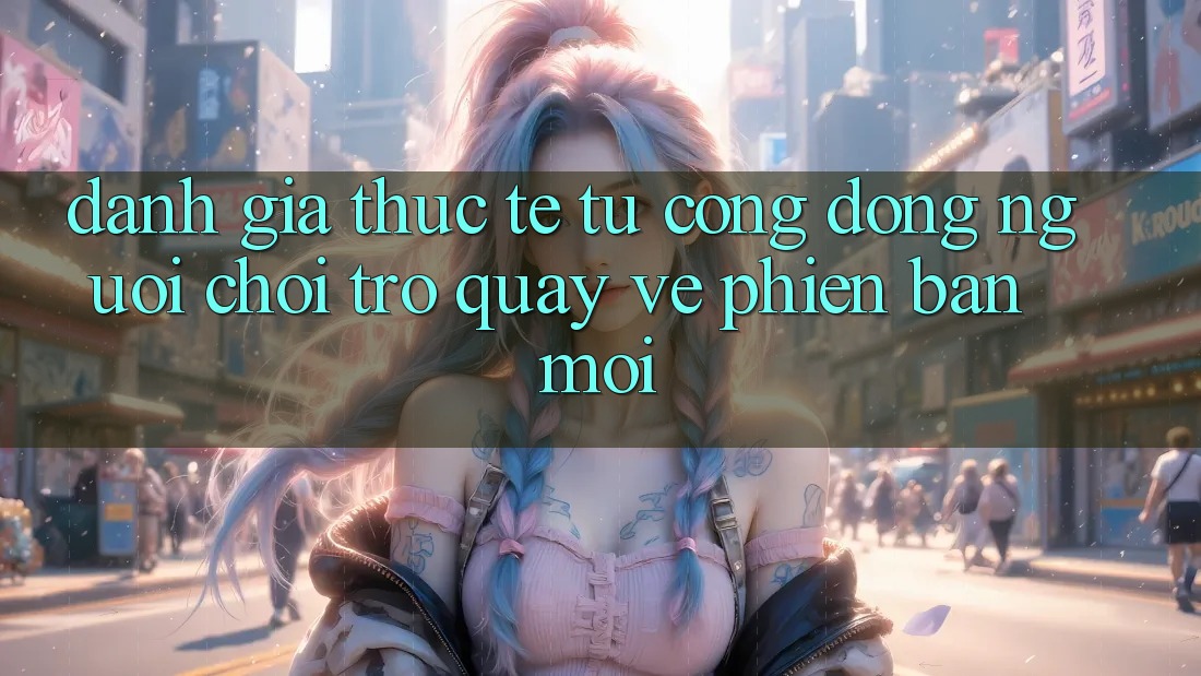 Đánh Giá Thực Tế Từ Cộng Đồng Người Chơi Trở quay về Phiên Bản Mới Đánh Giá Thực Tế Từ Cộng Đồng Người Chơi Trở quay về Phiên Bản Mới