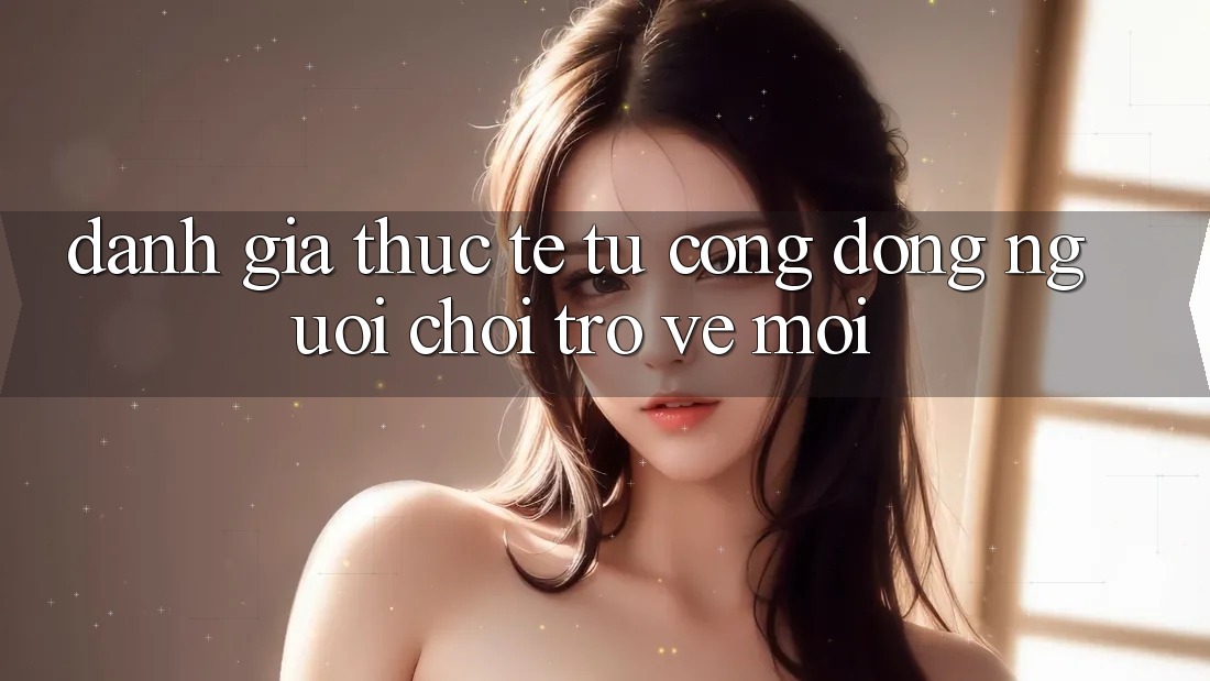 Đánh Giá Thực Tế Từ Cộng Đồng Người Chơi Trở về Mới Đánh Giá Thực Tế Từ Cộng Đồng Người Chơi Trở về Mới