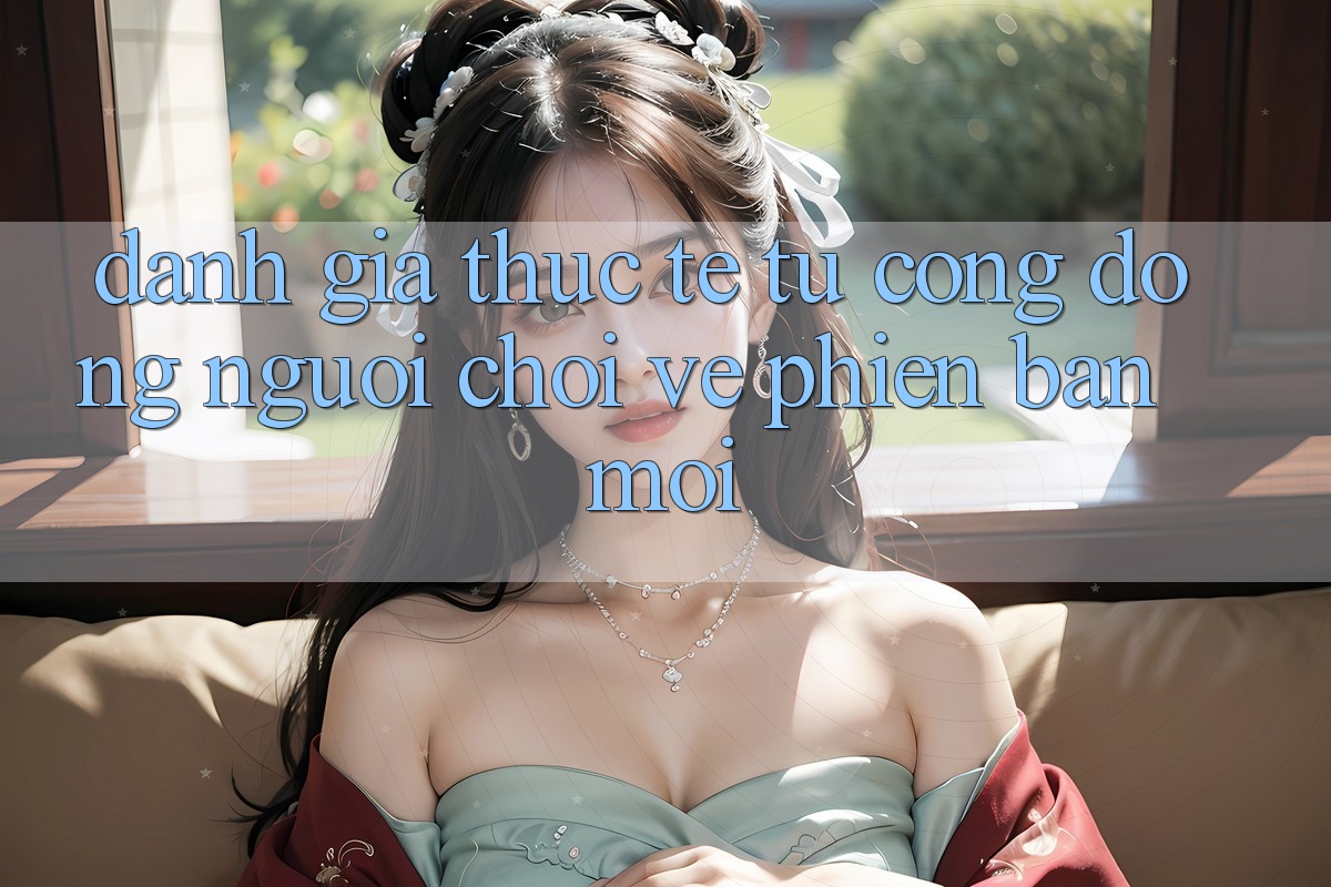 Đánh Giá Thực Tế Từ Cộng Đồng Người Chơi Về Phiên Bản Mới Đánh Giá Thực Tế Từ Cộng Đồng Người Chơi Về Phiên Bản Mới