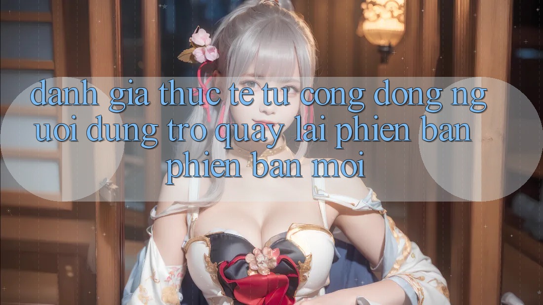 Đánh Giá Thực Tế Từ Cộng Đồng Người dùng Trở quay lại Phiên Bản Phiên bản mới Đánh Giá Thực Tế Từ Cộng Đồng Người dùng Trở quay lại Phiên Bản Phiên bản mới