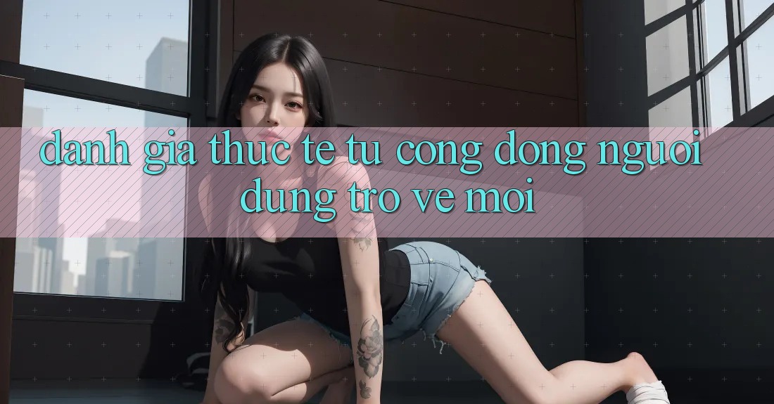 Đánh Giá Thực Tế Từ Cộng Đồng Người dùng Trở về Mới