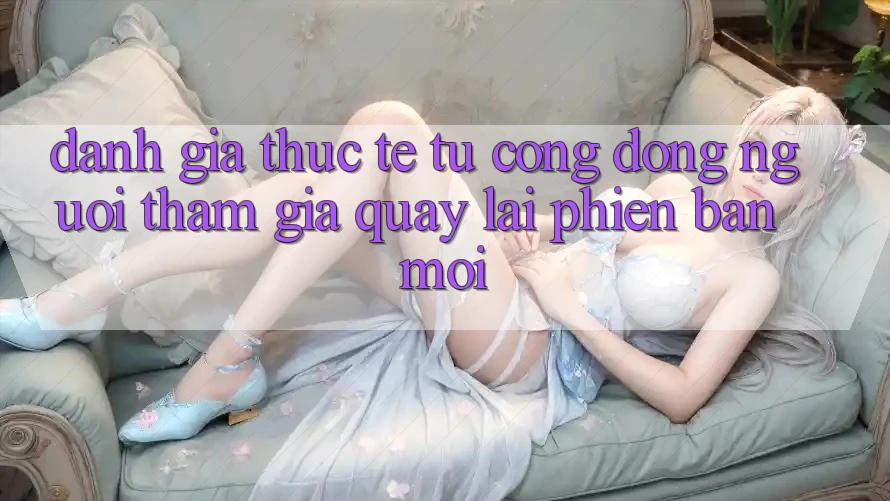 Đánh Giá Thực Tế Từ Cộng Đồng Người tham gia Quay lại Phiên Bản Mới Đánh Giá Thực Tế Từ Cộng Đồng Người tham gia Quay lại Phiên Bản Mới