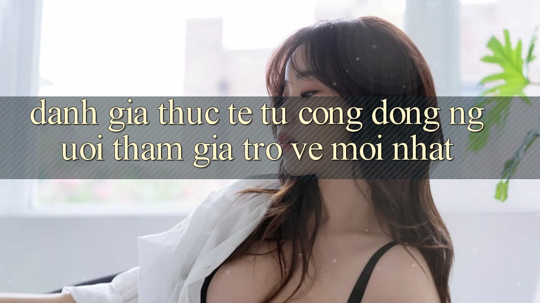Đánh Giá Thực Tế Từ Cộng Đồng Người tham gia Trở về Mới nhất Đánh Giá Thực Tế Từ Cộng Đồng Người tham gia Trở về Mới nhất
