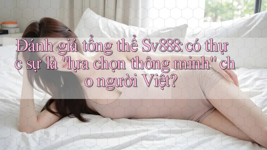 Đánh giá tổng thể Sv888: có thực sự là “lựa chọn thông minh” cho người Việt? Đánh giá tổng thể Sv888: có thực sự là “lựa chọn thông minh” cho người Việt?