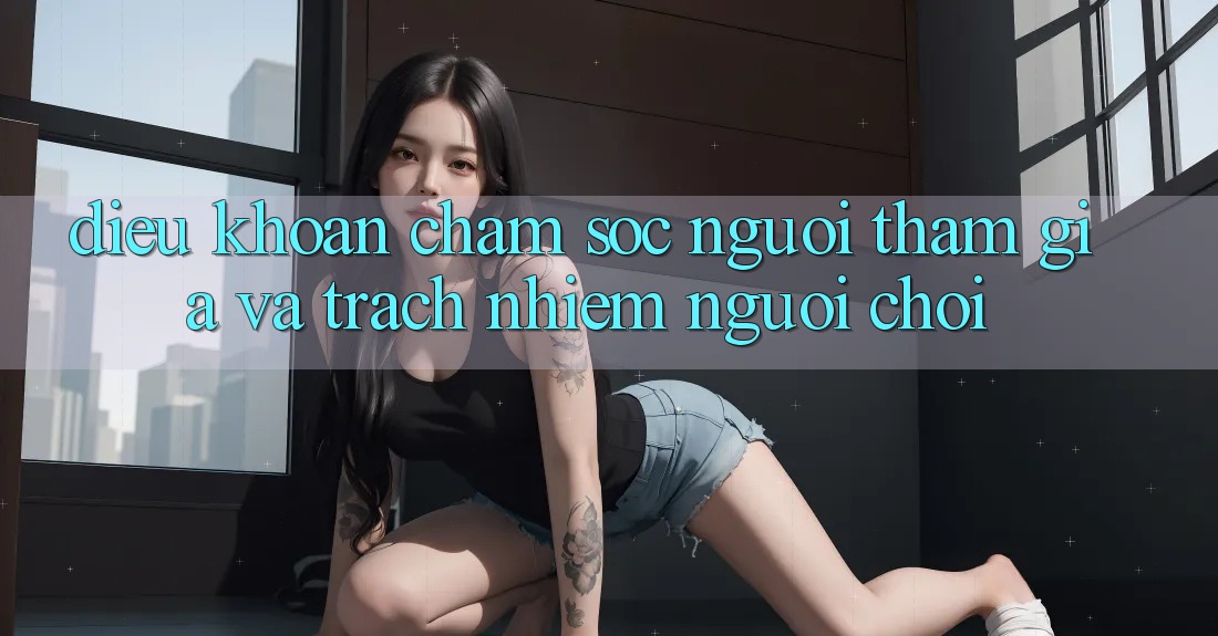 Điều khoản Chăm Sóc Người tham gia Và Trách Nhiệm Người Chơi Điều khoản Chăm Sóc Người tham gia Và Trách Nhiệm Người Chơi