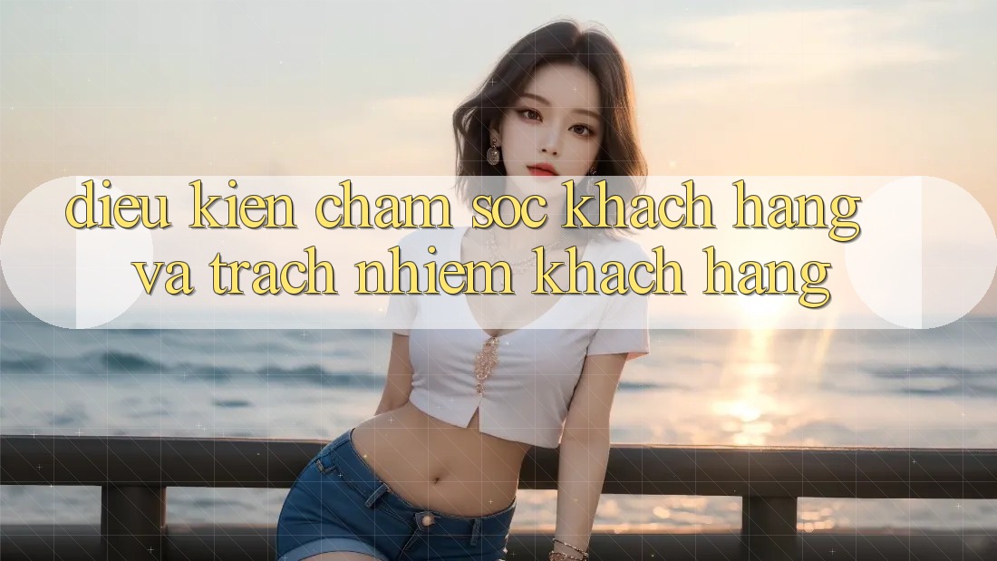 Điều kiện Chăm Sóc Khách Hàng Và Trách Nhiệm Khách hàng Điều kiện Chăm Sóc Khách Hàng Và Trách Nhiệm Khách hàng