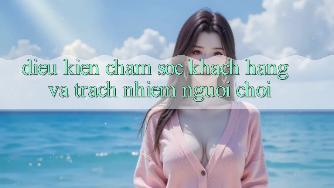 Điều kiện Chăm Sóc Khách Hàng Và Trách Nhiệm Người Chơi Điều kiện Chăm Sóc Khách Hàng Và Trách Nhiệm Người Chơi