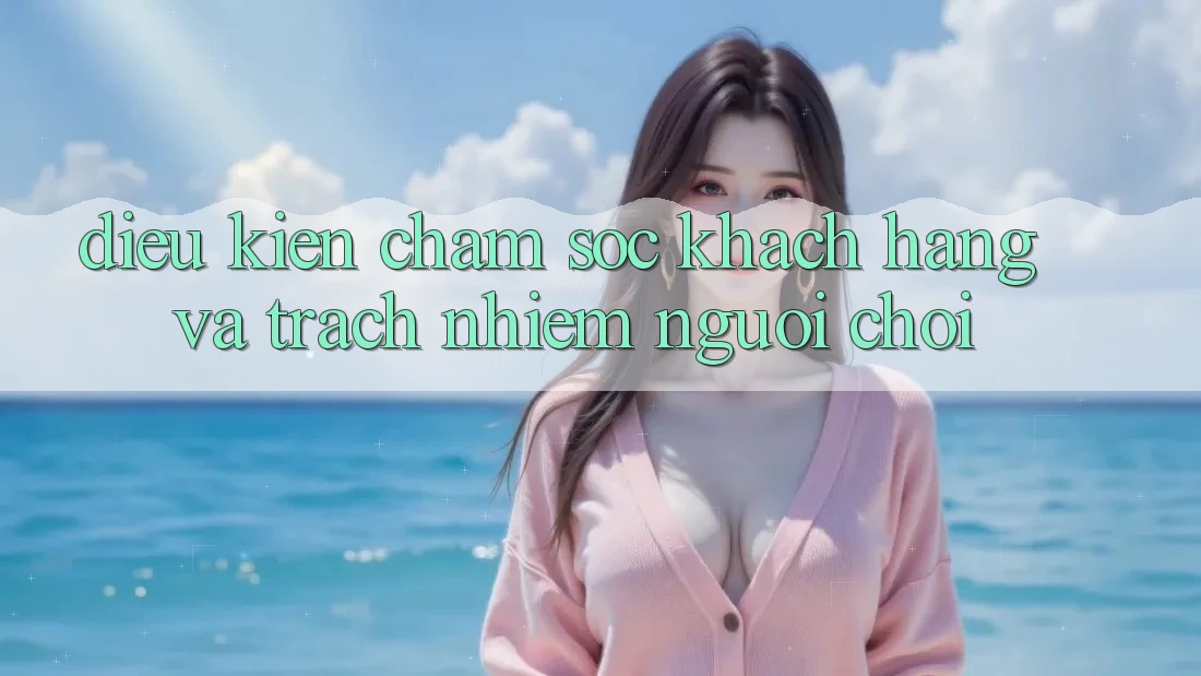 Điều kiện Chăm Sóc Khách Hàng Và Trách Nhiệm Người Chơi Điều kiện Chăm Sóc Khách Hàng Và Trách Nhiệm Người Chơi