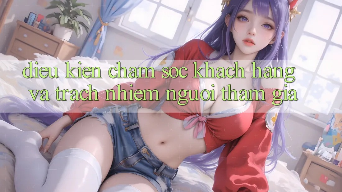Điều kiện Chăm Sóc Khách Hàng Và Trách Nhiệm Người tham gia Điều kiện Chăm Sóc Khách Hàng Và Trách Nhiệm Người tham gia