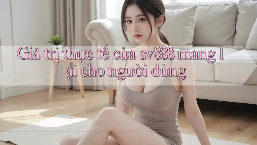 Giá trị thực tế của sv888 mang lại cho người dùng Giá trị thực tế của sv888 mang lại cho người dùng